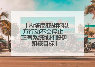内塔尼亚胡称以方行动不会停止 正有系统地摧毁伊朗核目标