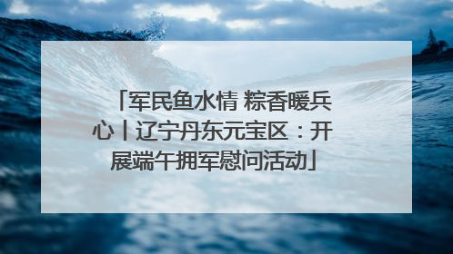 军民鱼水情 粽香暖兵心丨辽宁丹东元宝区：开展端午拥军慰问活动