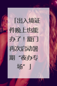 出入境证件晚上也能办了！厦门再次启动暑期“夜办专场”