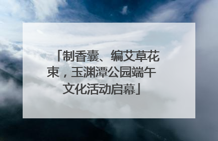 制香囊、编艾草花束，玉渊潭公园端午文化活动启幕