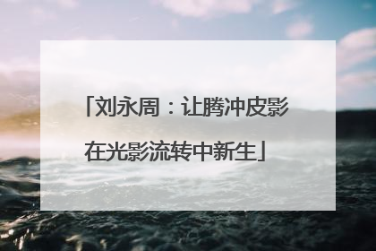刘永周：让腾冲皮影在光影流转中新生