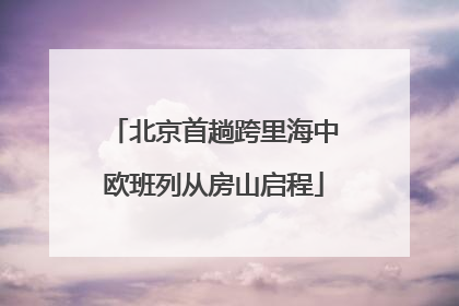 北京首趟跨里海中欧班列从房山启程