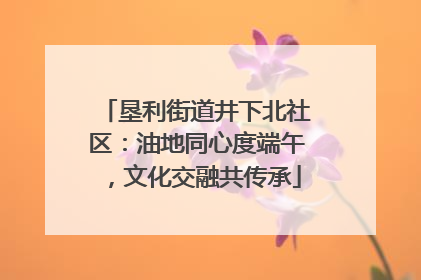 垦利街道井下北社区：油地同心度端午，文化交融共传承