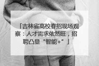 吉林省高校春招现场观察：人才需求依然旺，招聘凸显“智能+”
