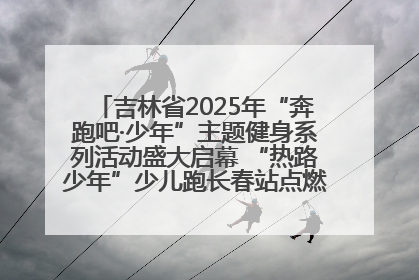 吉林省2025年“奔跑吧·少年”主题健身系列活动盛大启幕 “热路少年”少儿跑长春站点燃少年运动热情