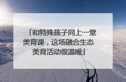 和特殊孩子同上一堂美育课，这场融合生态美育活动很温暖