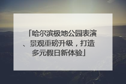 哈尔滨极地公园表演、景观重磅升级，打造多元假日新体验
