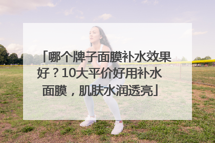哪个牌子面膜补水效果好？10大平价好用补水面膜，肌肤水润透亮