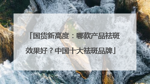 国货新高度：哪款产品祛斑效果好？中国十大祛斑品牌