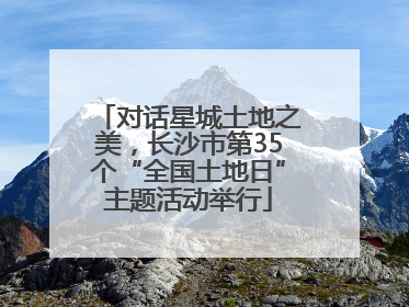 对话星城土地之美，长沙市第35个“全国土地日”主题活动举行