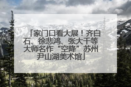 家门口看大展！齐白石、徐悲鸿、张大千等大师名作“空降”苏州尹山湖美术馆