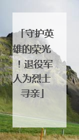 守护英雄的荣光！退役军人为烈士寻亲