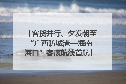 客货并行、夕发朝至 “广西防城港—海南海口”客滚航线首航