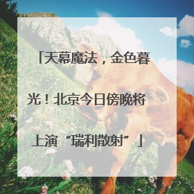 天幕魔法，金色暮光！北京今日傍晚将上演“瑞利散射”