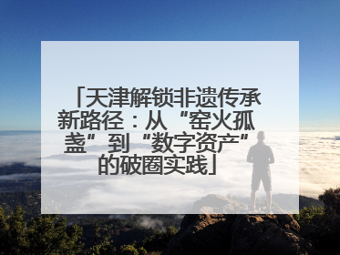 天津解锁非遗传承新路径：从“窑火孤盏”到“数字资产”的破圈实践