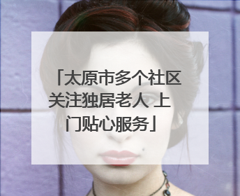 太原市多个社区关注独居老人 上门贴心服务