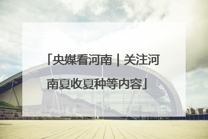 央媒看河南｜关注河南夏收夏种等内容