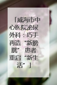 威海市中心医院泌尿外科：巧手再造“新膀胱” 患者重启“新生活”