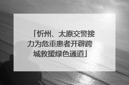 忻州、太原交警接力为危重患者开辟跨城救援绿色通道