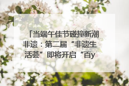 当端午佳节碰撞新潮非遗：第二届“非遗生活荟”即将开启“百young”新章