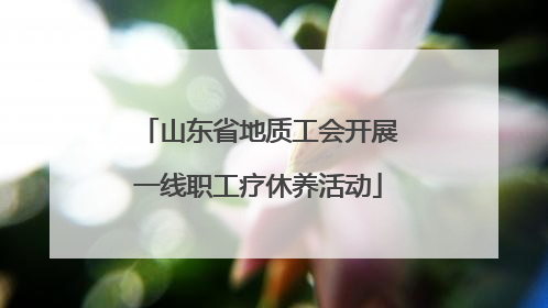 山东省地质工会开展一线职工疗休养活动
