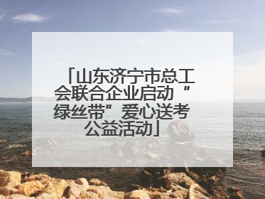 山东济宁市总工会联合企业启动“绿丝带”爱心送考公益活动