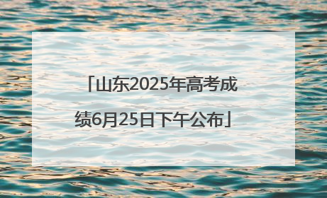 山东2025年高考成绩6月25日下午公布
