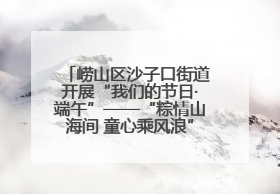 崂山区沙子口街道开展“我们的节日·端午”——“粽情山海间 童心乘风浪”文明实践活动