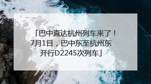 巴中直达杭州列车来了！7月1日，巴中东至杭州东开行D2245次列车