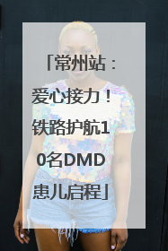 常州站：爱心接力！铁路护航10名DMD患儿启程