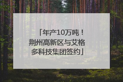年产10万吨！荆州高新区与艾格多科技集团签约