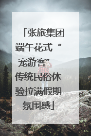 张旅集团端午花式“宠游客” 传统民俗体验拉满假期氛围感