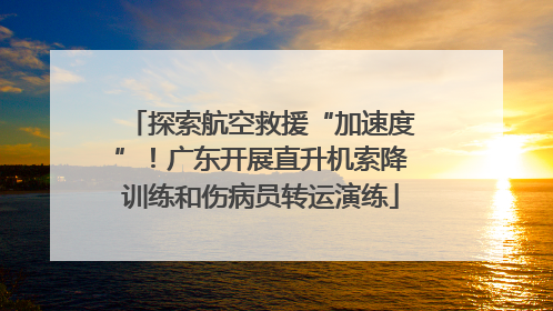 探索航空救援“加速度”！广东开展直升机索降训练和伤病员转运演练