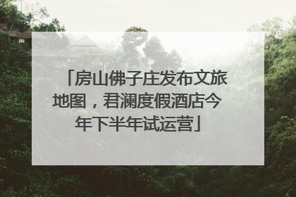 房山佛子庄发布文旅地图，君澜度假酒店今年下半年试运营