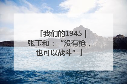 我们的1945｜张玉和：“没有枪，也可以战斗”