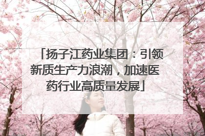 扬子江药业集团：引领新质生产力浪潮，加速医药行业高质量发展