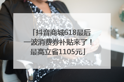 抖音商城618最后一波消费券补贴来了！最高立省1105元