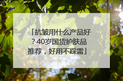 抗皱用什么产品好？40岁国货护肤品推荐，好用不踩雷