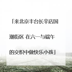 来北京丰台长辛店国潮街区 在六一与端午的交织中做快乐小孩