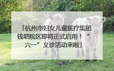 杭州市妇女儿童医疗集团钱塘院区即将正式启用！“六一”义诊活动来啦