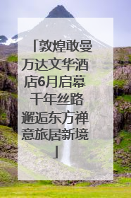 敦煌敢曼万达文华酒店6月启幕 千年丝路邂逅东方禅意旅居新境