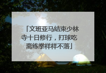 文班亚马结束少林寺十日修行，打球吃斋练拳样样不落