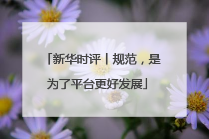 新华时评丨规范，是为了平台更好发展