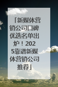 新媒体营销公司口碑优选名单出炉！2025靠谱新媒体营销公司推荐