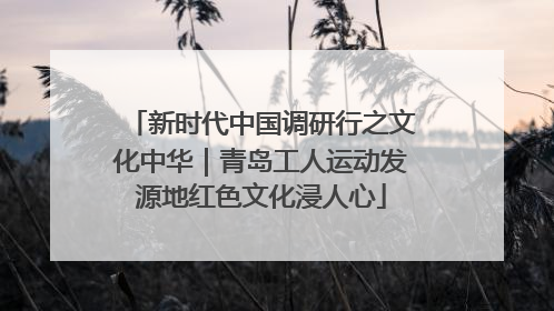 新时代中国调研行之文化中华｜青岛工人运动发源地红色文化浸人心