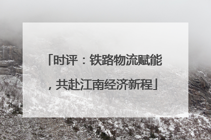 时评：铁路物流赋能，共赴江南经济新程