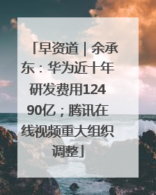 早资道｜余承东：华为近十年研发费用12490亿；腾讯在线视频重大组织调整