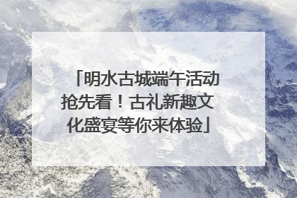 明水古城端午活动抢先看！古礼新趣文化盛宴等你来体验