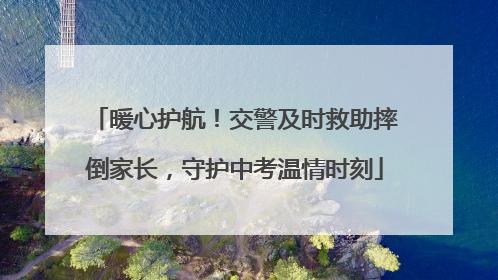暖心护航！交警及时救助摔倒家长，守护中考温情时刻