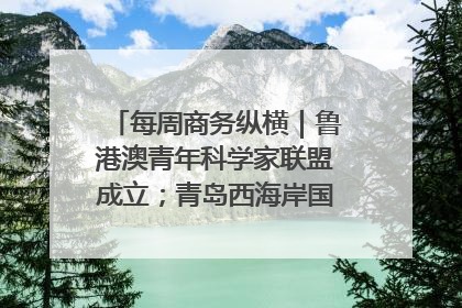 每周商务纵横｜鲁港澳青年科学家联盟成立；青岛西海岸国际能源自贸港启用
